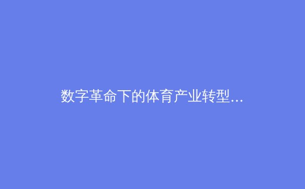 数字革命下的体育产业转型：从竞技场到虚拟生态的全面重构 - 3